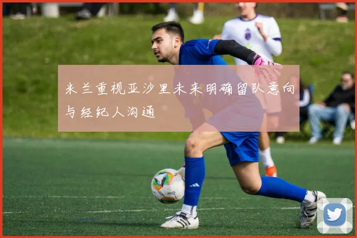 米兰重视亚沙里未来明确留队意向与经纪人沟通