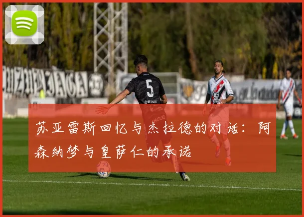 苏亚雷斯回忆与杰拉德的对话：阿森纳梦与皇萨仁的承诺