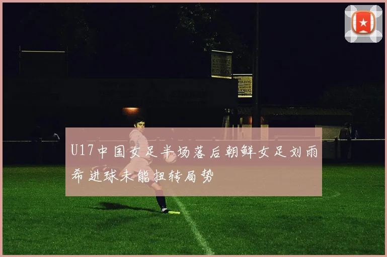 U17中国女足半场落后朝鲜女足刘雨希进球未能扭转局势