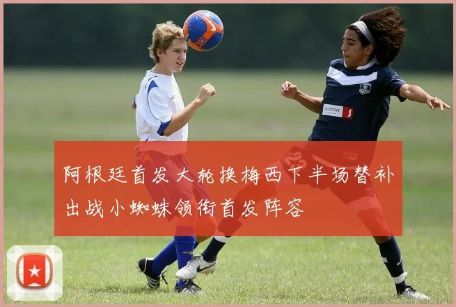 阿根廷首发大轮换梅西下半场替补出战小蜘蛛领衔首发阵容