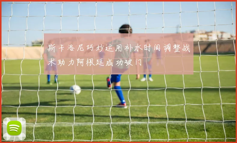 斯卡洛尼巧妙运用补水时间调整战术助力阿根廷成功破门