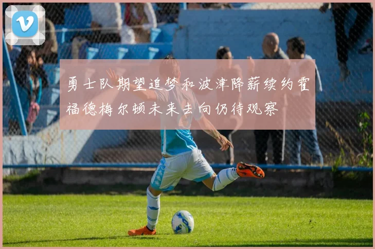 勇士队期望追梦和波津降薪续约霍福德梅尔顿未来去向仍待观察