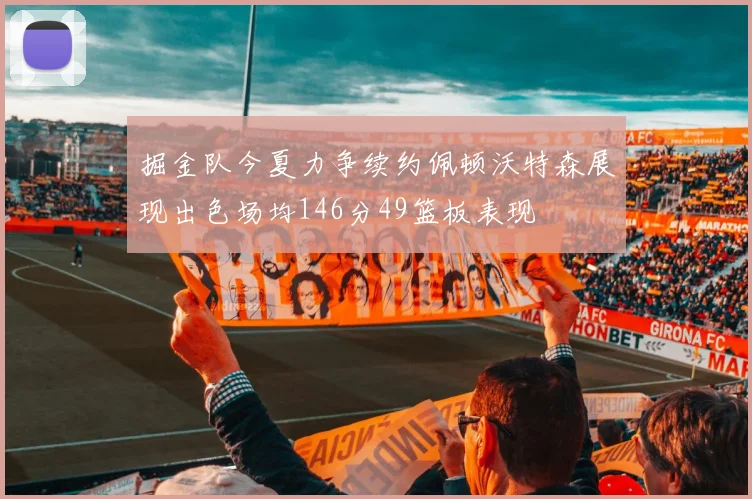 掘金队今夏力争续约佩顿沃特森展现出色场均146分49篮板表现