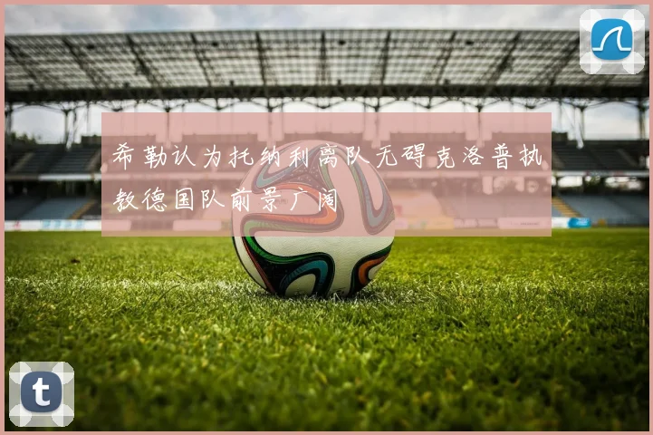 希勒认为托纳利离队无碍克洛普执教德国队前景广阔
