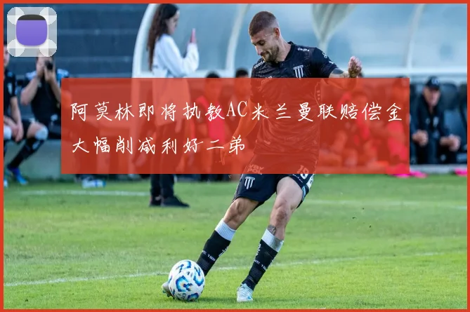 阿莫林即将执教AC米兰曼联赔偿金大幅削减利好二弟