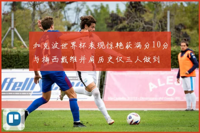 加克波世界杯表现惊艳获满分10分与梅西戴维并肩历史仅三人做到