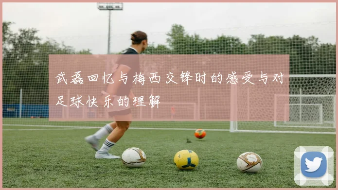 武磊回忆与梅西交锋时的感受与对足球快乐的理解