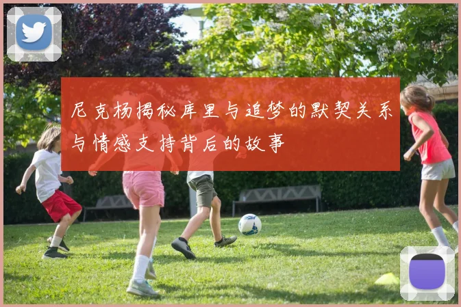 尼克杨揭秘库里与追梦的默契关系与情感支持背后的故事