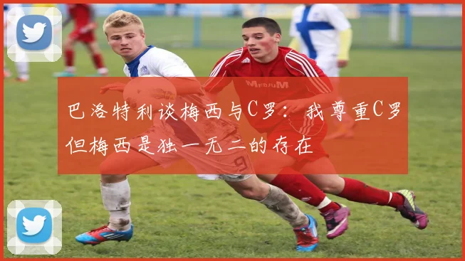 巴洛特利谈梅西与C罗：我尊重C罗但梅西是独一无二的存在