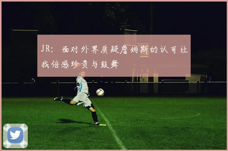JR：面对外界质疑詹姆斯的认可让我倍感珍贵与鼓舞