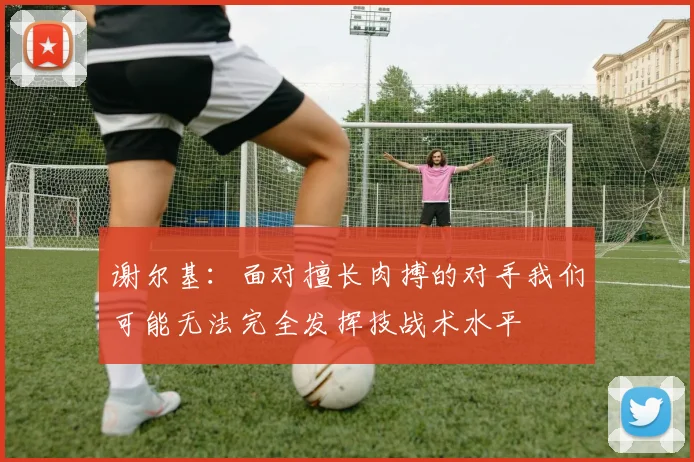 谢尔基：面对擅长肉搏的对手我们可能无法完全发挥技战术水平