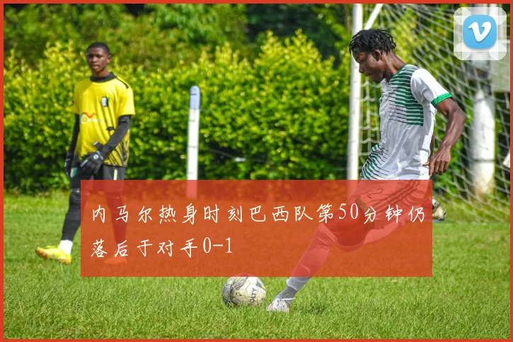 内马尔热身时刻巴西队第50分钟仍落后于对手0-1