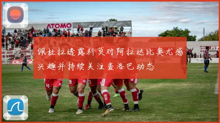 佩杜拉透露科莫对阿拉达比奥尤感兴趣并持续关注查洛巴动态