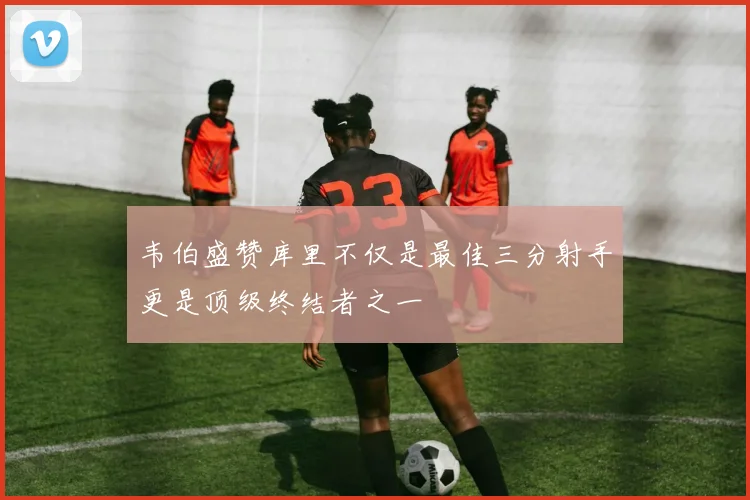韦伯盛赞库里不仅是最佳三分射手更是顶级终结者之一